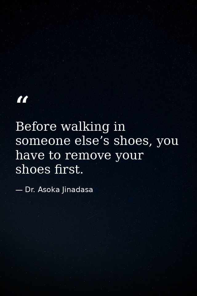Before walking in someone else’s shoes, you have to remove your shoes first. — Dr. Asoka Jinadasa