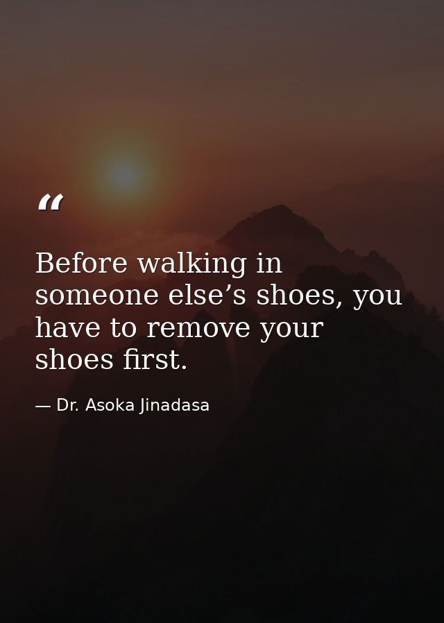 Before walking in someone else’s shoes, you have to remove your shoes first. — Dr. Asoka Jinadasa