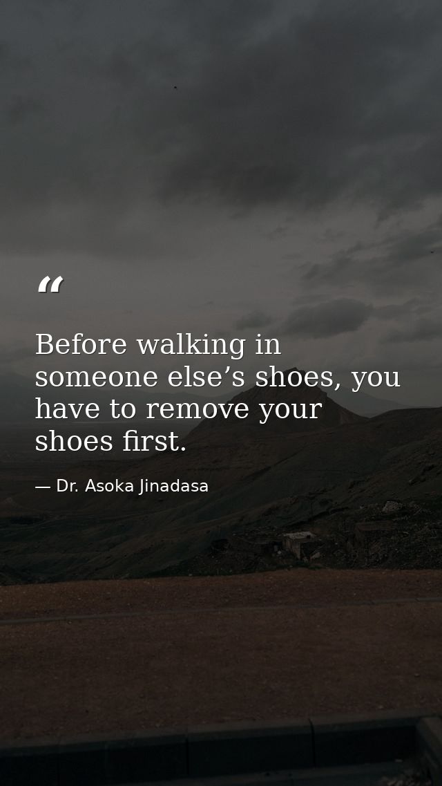 Before walking in someone else’s shoes, you have to remove your shoes first. — Dr. Asoka Jinadasa