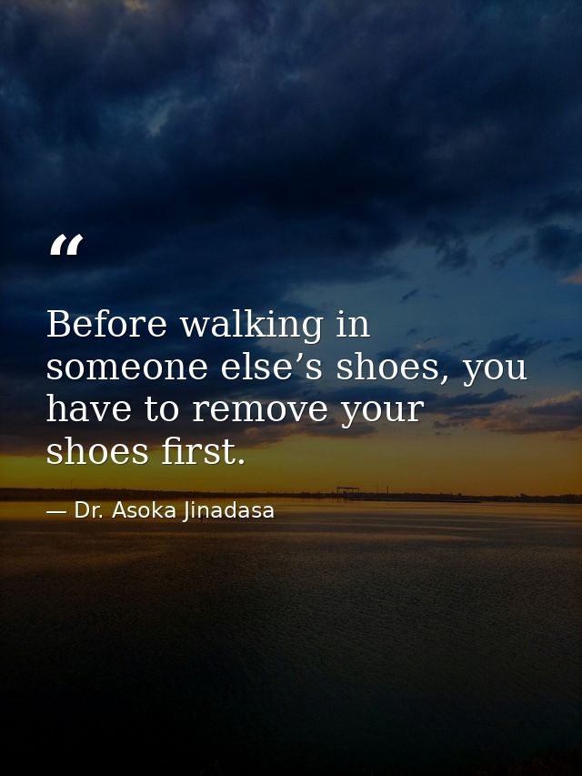 Before walking in someone else’s shoes, you have to remove your shoes first. — Dr. Asoka Jinadasa