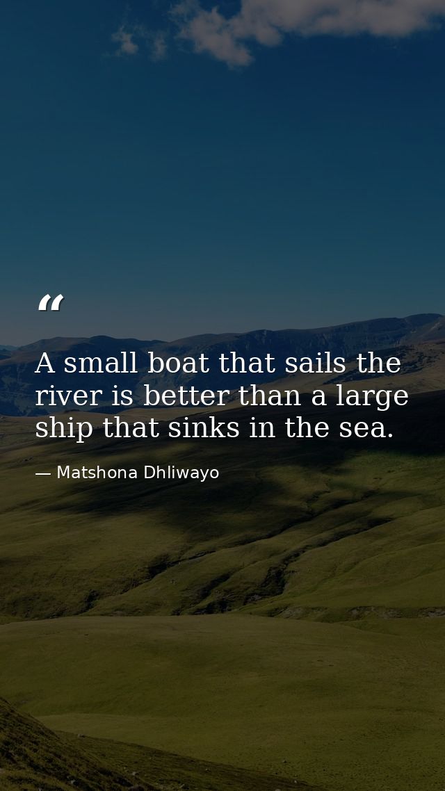 A small boat that sails the river is better than a large ship that sinks in the sea. — Matshona Dhliwayo