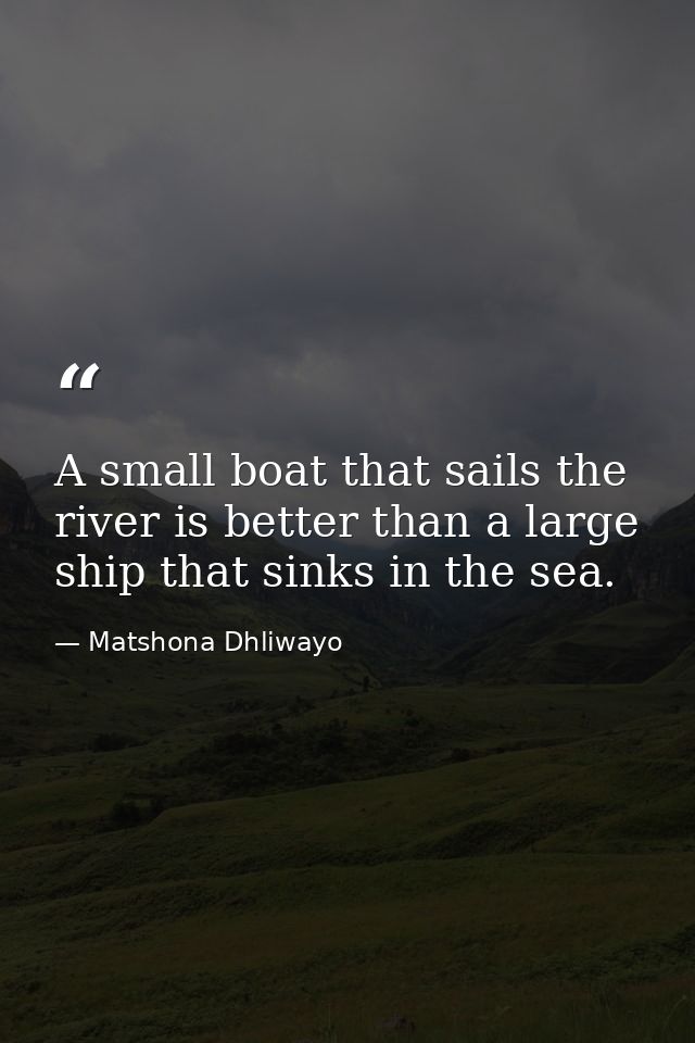 A small boat that sails the river is better than a large ship that sinks in the sea. — Matshona Dhliwayo