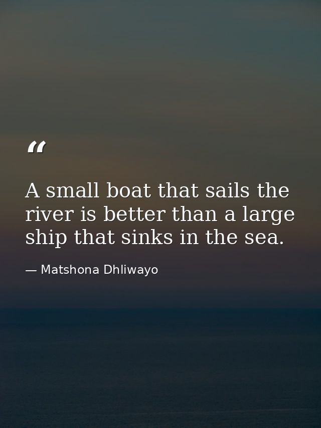 A small boat that sails the river is better than a large ship that sinks in the sea. — Matshona Dhliwayo