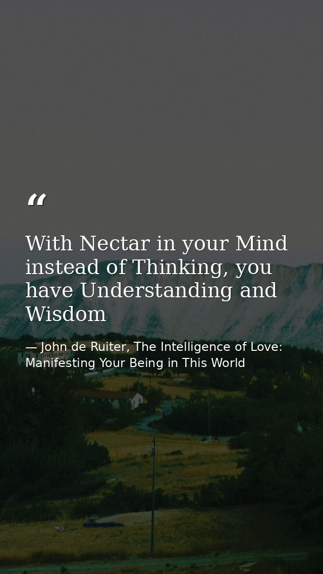 With Nectar in your Mind instead of Thinking, you have Understanding and Wisdom — John de Ruiter, The Intelligence of Love: Manifesting Your Being in This World
