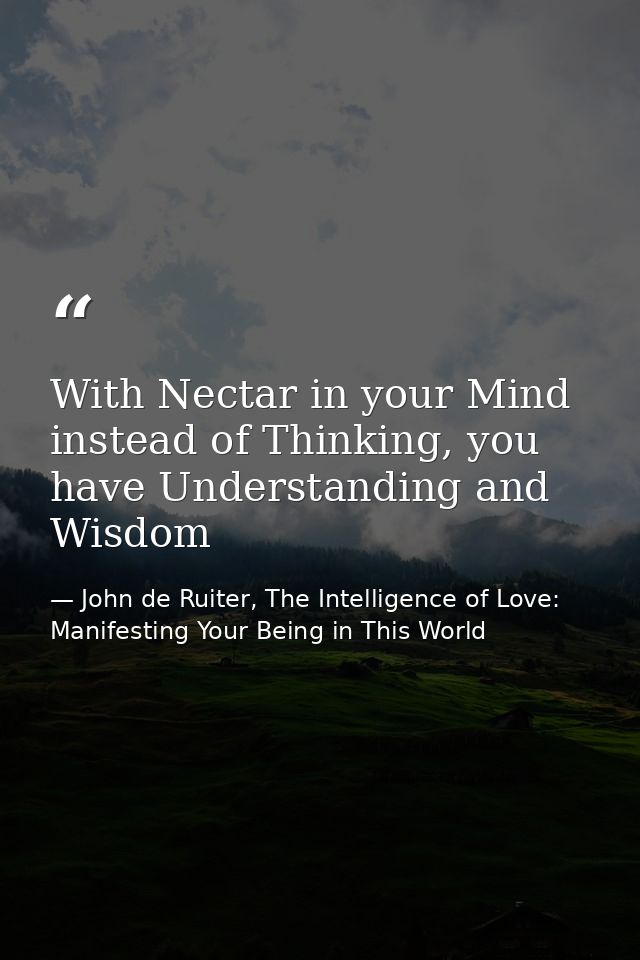 With Nectar in your Mind instead of Thinking, you have Understanding and Wisdom — John de Ruiter, The Intelligence of Love: Manifesting Your Being in This World