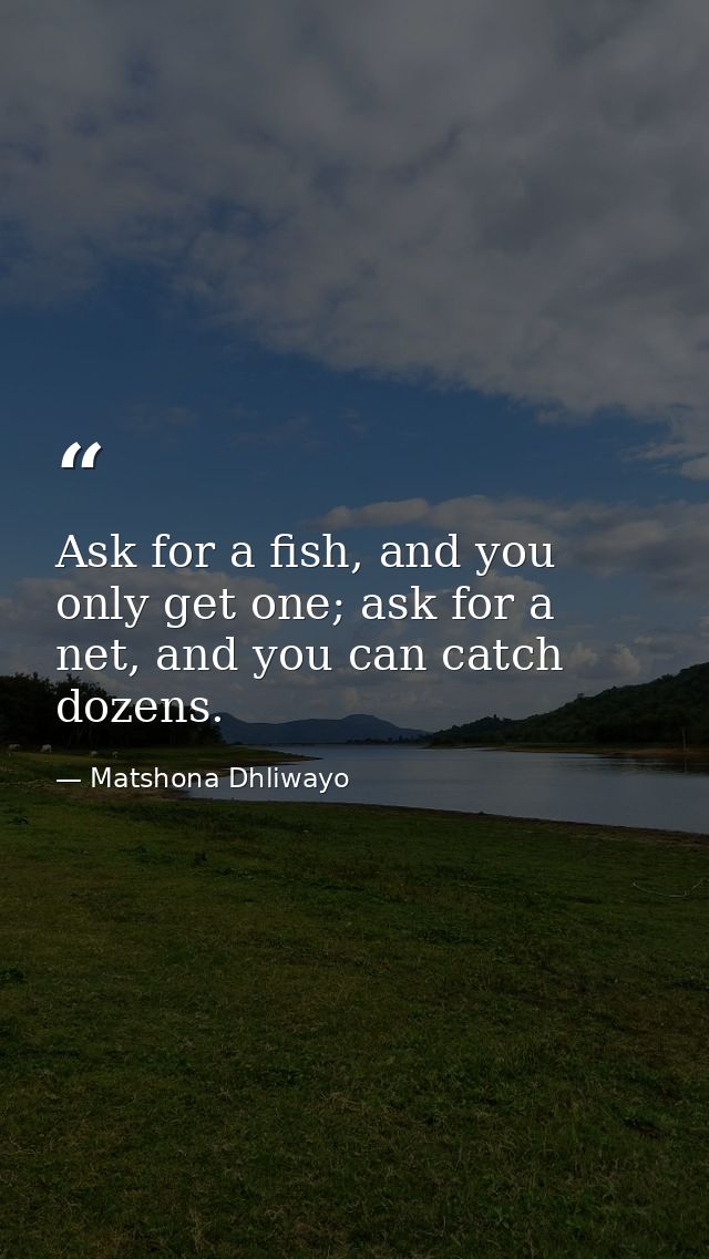 Ask for a fish, and you only get one; ask for a net, and you can catch dozens. — Matshona Dhliwayo