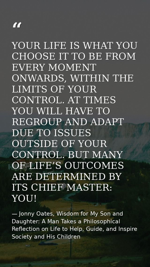 YOUR LIFE IS WHAT YOU CHOOSE IT TO BE FROM EVERY MOMENT ONWARDS, WITHIN THE LIMITS OF YOUR CONTROL. AT TIMES YOU WILL HA — Jonny Oates, Wisdom for My Son and Daughter: A Man Takes a Philosophical Reflection on Life to Help, Guide, and Inspire Society and His Children