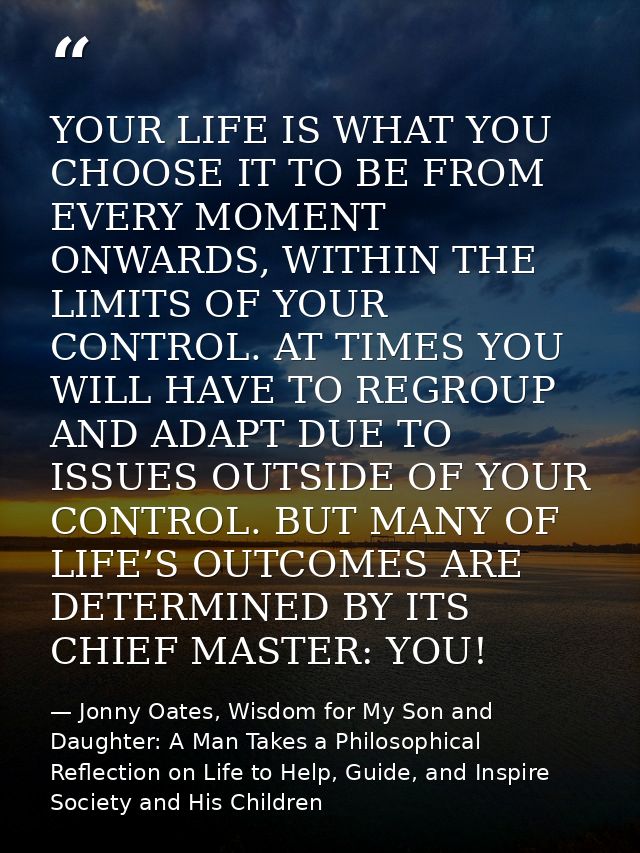YOUR LIFE IS WHAT YOU CHOOSE IT TO BE FROM EVERY MOMENT ONWARDS, WITHIN THE LIMITS OF YOUR CONTROL. AT TIMES YOU WILL HA — Jonny Oates, Wisdom for My Son and Daughter: A Man Takes a Philosophical Reflection on Life to Help, Guide, and Inspire Society and His Children