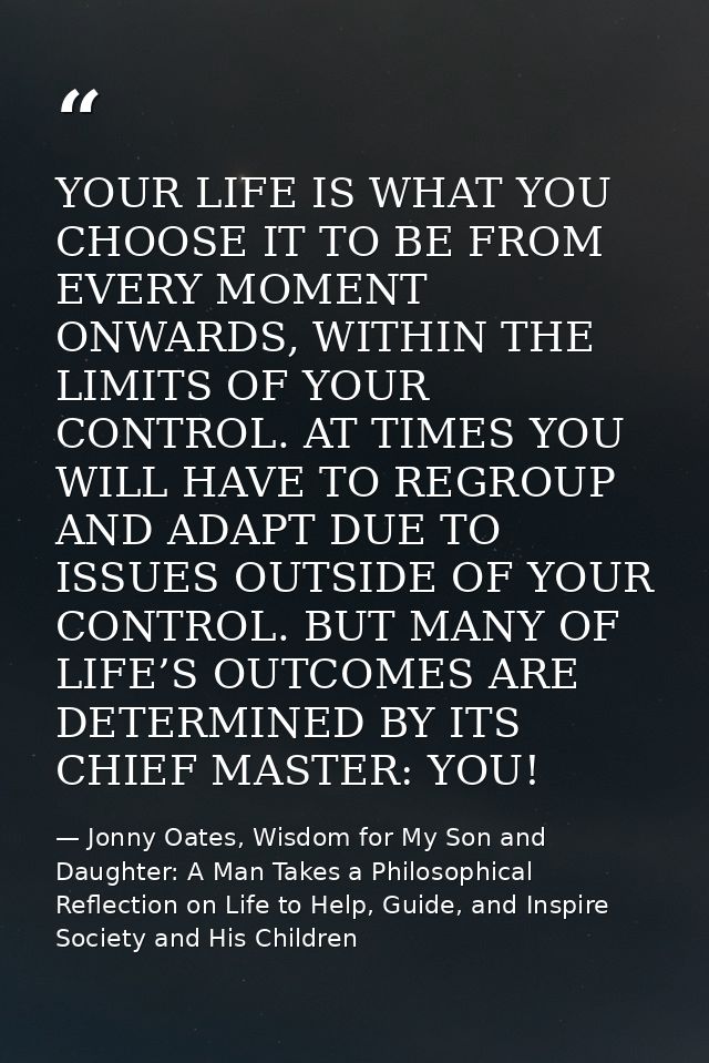 YOUR LIFE IS WHAT YOU CHOOSE IT TO BE FROM EVERY MOMENT ONWARDS, WITHIN THE LIMITS OF YOUR CONTROL. AT TIMES YOU WILL HA — Jonny Oates, Wisdom for My Son and Daughter: A Man Takes a Philosophical Reflection on Life to Help, Guide, and Inspire Society and His Children