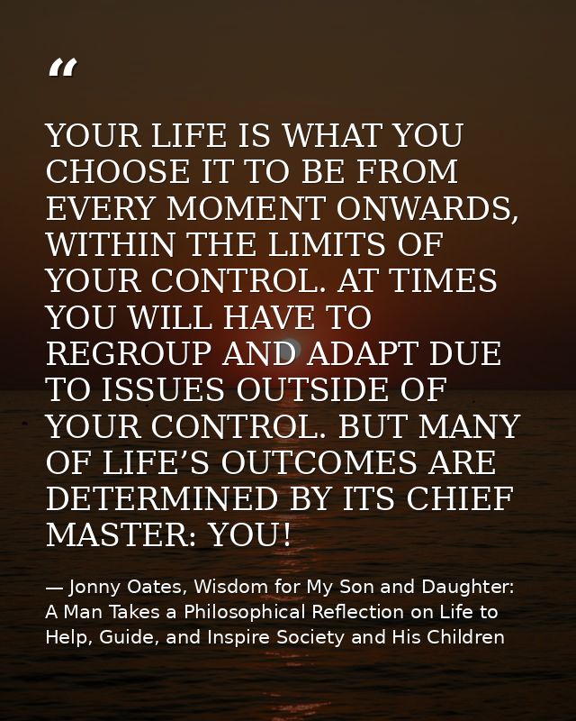 YOUR LIFE IS WHAT YOU CHOOSE IT TO BE FROM EVERY MOMENT ONWARDS, WITHIN THE LIMITS OF YOUR CONTROL. AT TIMES YOU WILL HA — Jonny Oates, Wisdom for My Son and Daughter: A Man Takes a Philosophical Reflection on Life to Help, Guide, and Inspire Society and His Children