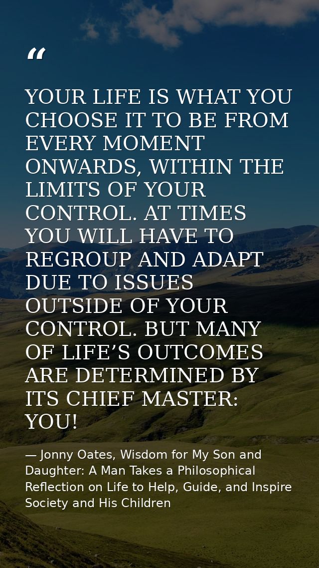 YOUR LIFE IS WHAT YOU CHOOSE IT TO BE FROM EVERY MOMENT ONWARDS, WITHIN THE LIMITS OF YOUR CONTROL. AT TIMES YOU WILL HA — Jonny Oates, Wisdom for My Son and Daughter: A Man Takes a Philosophical Reflection on Life to Help, Guide, and Inspire Society and His Children