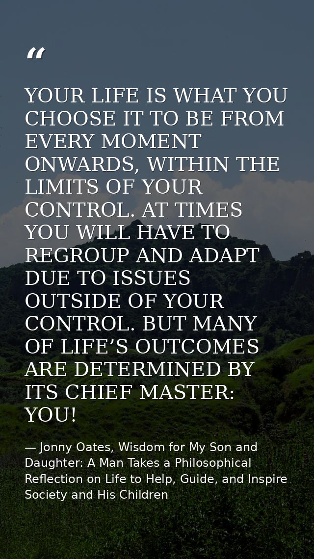 YOUR LIFE IS WHAT YOU CHOOSE IT TO BE FROM EVERY MOMENT ONWARDS, WITHIN THE LIMITS OF YOUR CONTROL. AT TIMES YOU WILL HA — Jonny Oates, Wisdom for My Son and Daughter: A Man Takes a Philosophical Reflection on Life to Help, Guide, and Inspire Society and His Children