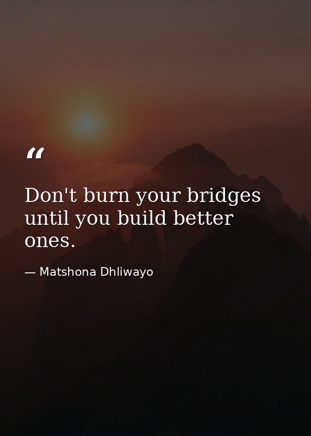 Don't burn your bridges until you build better ones. — Matshona Dhliwayo