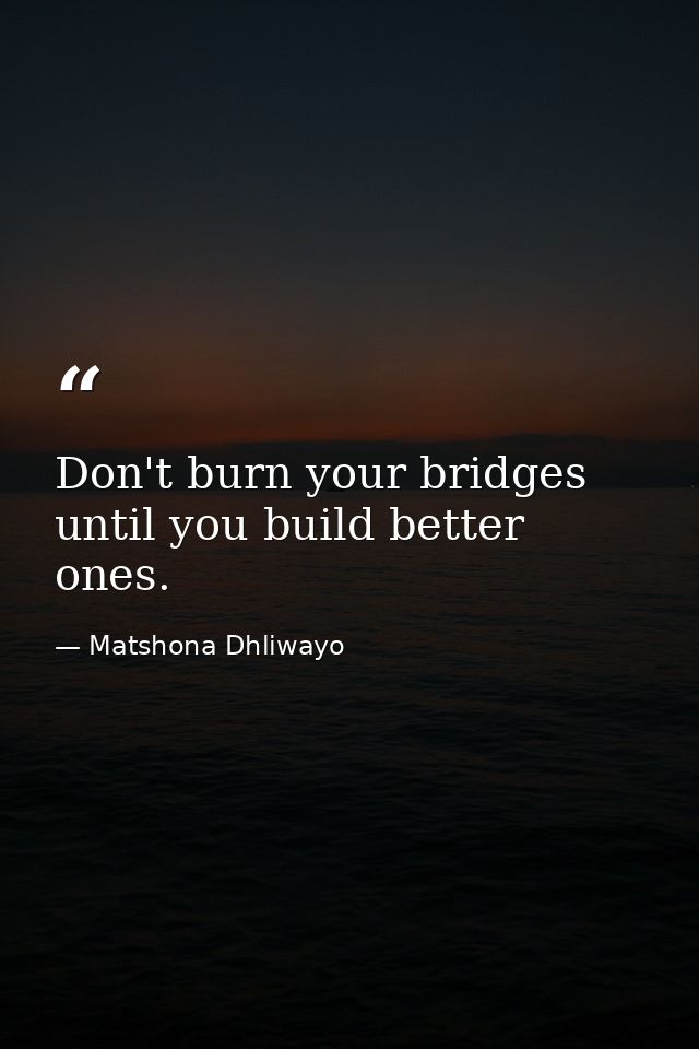 Don't burn your bridges until you build better ones. — Matshona Dhliwayo