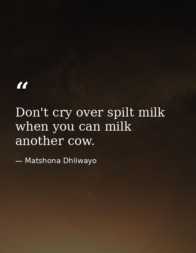 Don't cry over spilt milk when you can milk another cow. — Matshona Dhliwayo