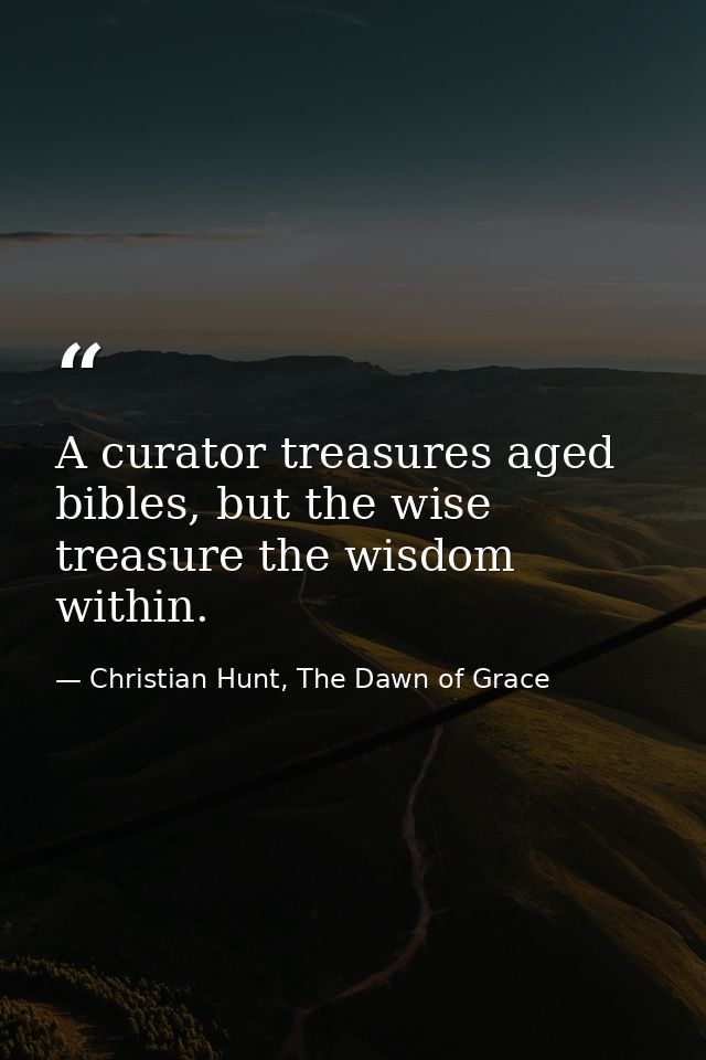 A curator treasures aged bibles, but the wise treasure the wisdom within. — Christian Hunt, The Dawn of Grace