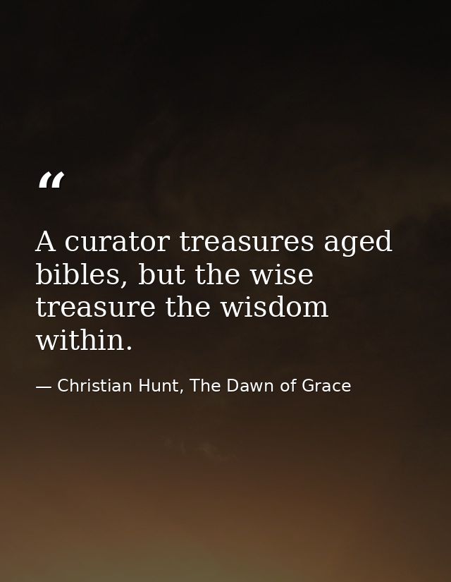 A curator treasures aged bibles, but the wise treasure the wisdom within. — Christian Hunt, The Dawn of Grace