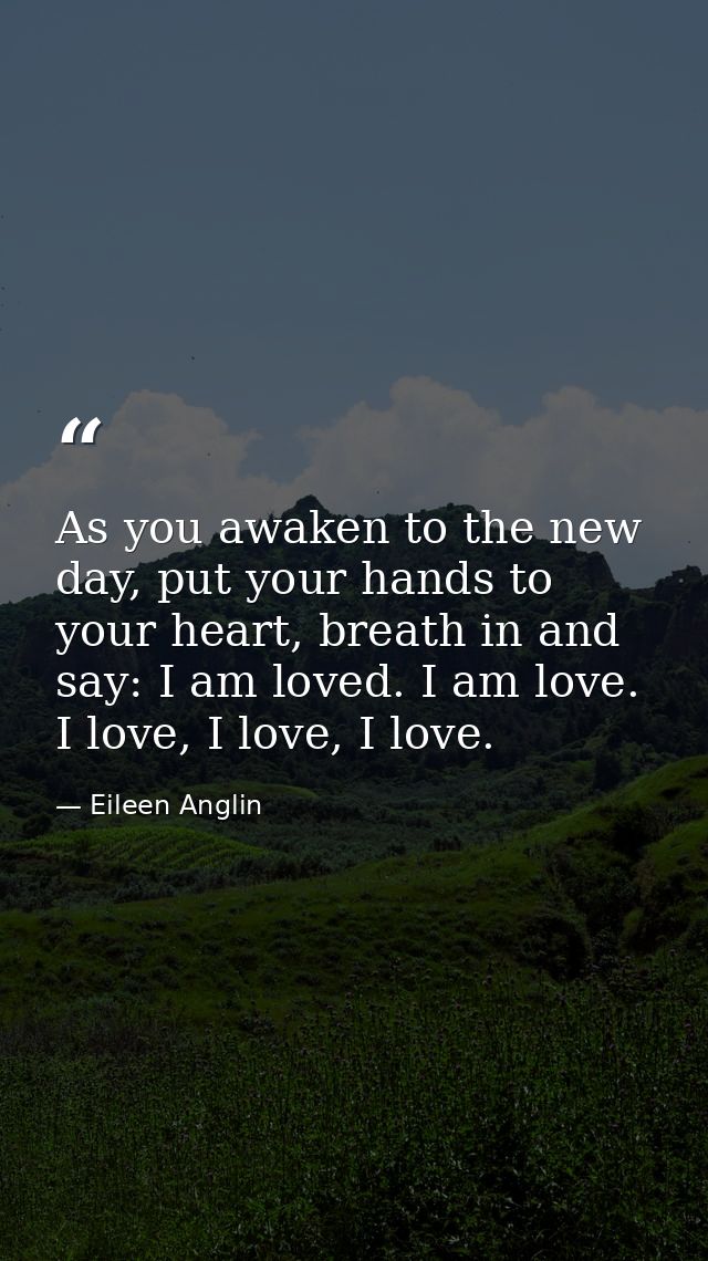 As you awaken to the new day, put your hands to your heart, breath in and say: I am loved. I am love. I love, I love, I  — Eileen Anglin