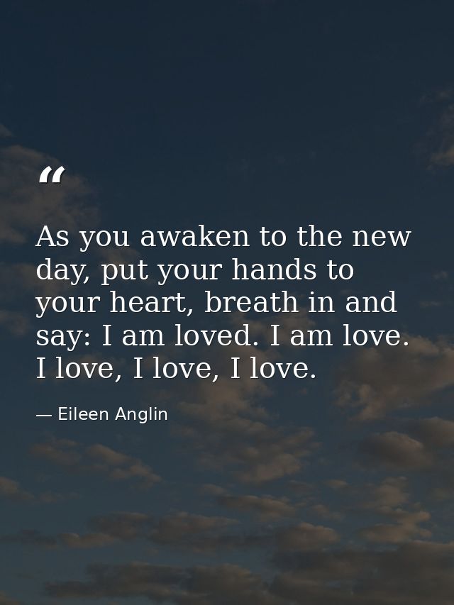 As you awaken to the new day, put your hands to your heart, breath in and say: I am loved. I am love. I love, I love, I  — Eileen Anglin