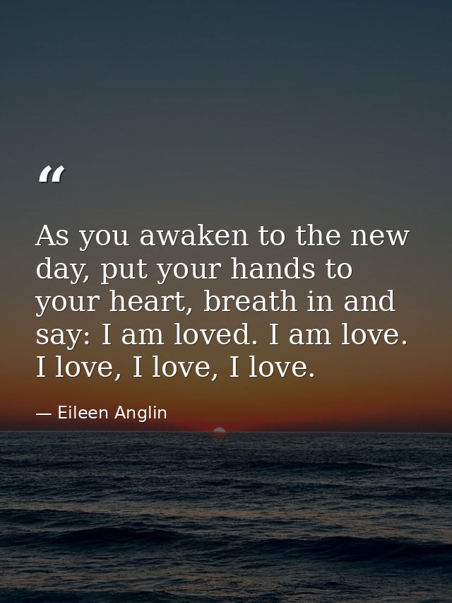 As you awaken to the new day, put your hands to your heart, breath in and say: I am loved. I am love. I love, I love, I  — Eileen Anglin