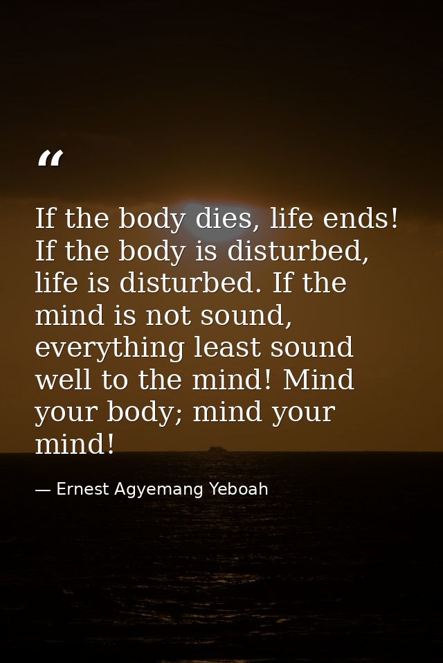 If the body dies, life ends! If the body is disturbed, life is disturbed. If the mind is not sound, everything least sou — Ernest Agyemang Yeboah
