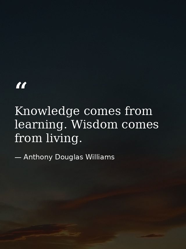 Knowledge comes from learning. Wisdom comes from living. — Anthony Douglas Williams