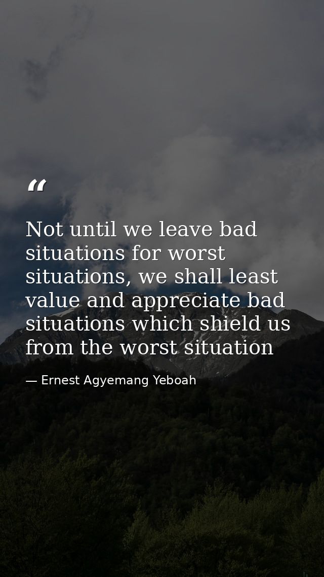 Not until we leave bad situations for worst situations, we shall least value and appreciate bad situations which shield  — Ernest Agyemang Yeboah