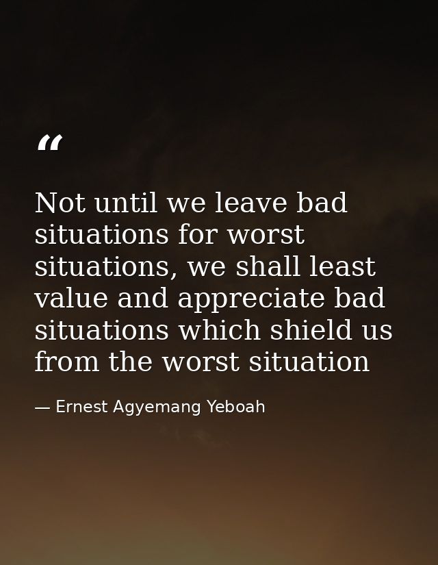 Not until we leave bad situations for worst situations, we shall least value and appreciate bad situations which shield  — Ernest Agyemang Yeboah
