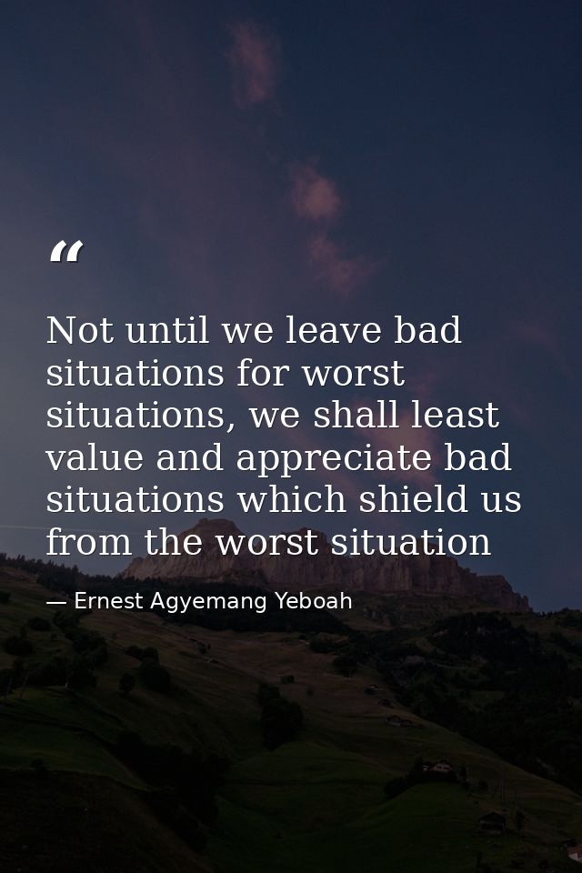 Not until we leave bad situations for worst situations, we shall least value and appreciate bad situations which shield  — Ernest Agyemang Yeboah