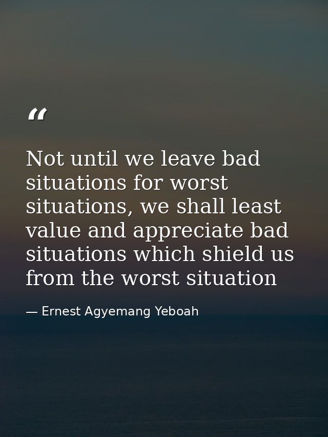 Not until we leave bad situations for worst situations, we shall least value and appreciate bad situations which shield  — Ernest Agyemang Yeboah