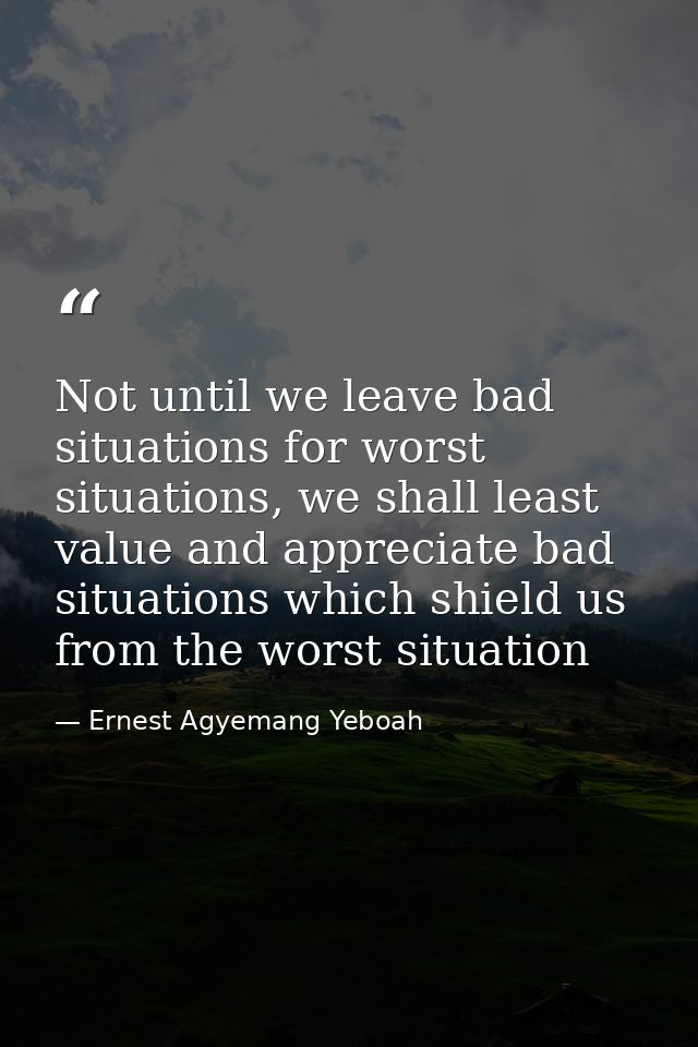 Not until we leave bad situations for worst situations, we shall least value and appreciate bad situations which shield  — Ernest Agyemang Yeboah