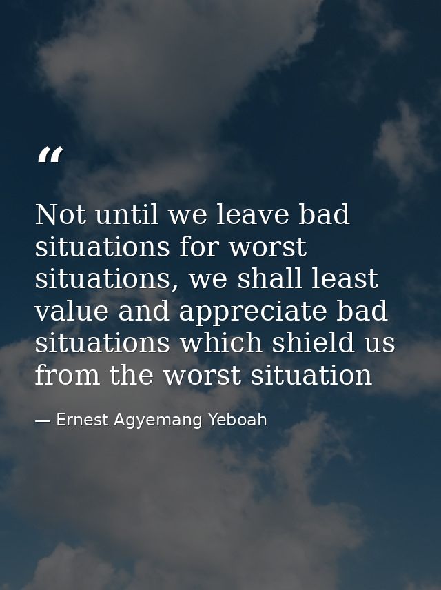 Not until we leave bad situations for worst situations, we shall least value and appreciate bad situations which shield  — Ernest Agyemang Yeboah