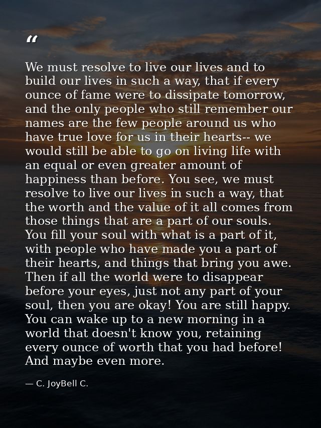 We must resolve to live our lives and to build our lives in such a way, that if every ounce of fame were to dissipate to — C. JoyBell C.