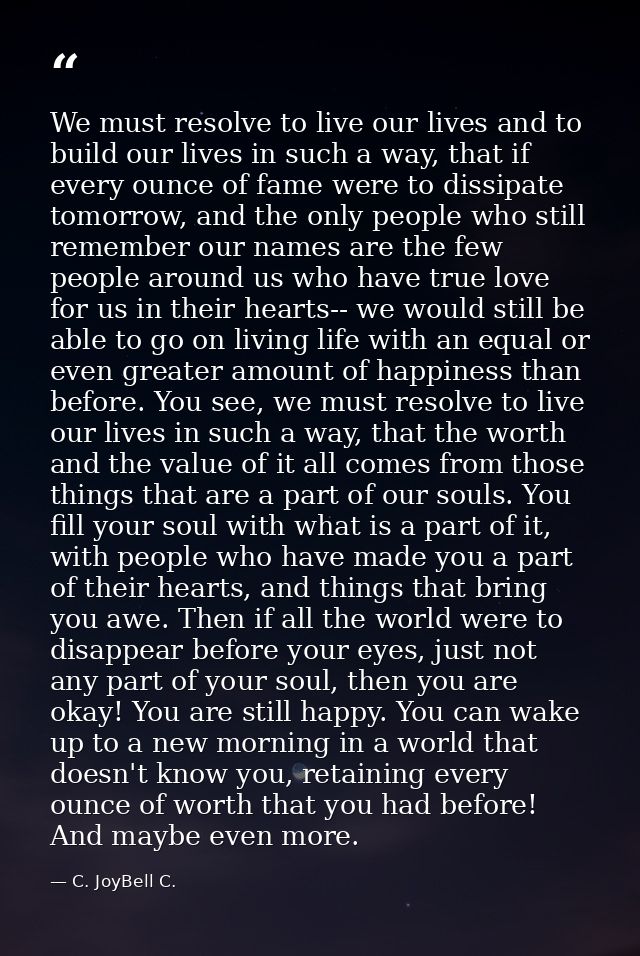 We must resolve to live our lives and to build our lives in such a way, that if every ounce of fame were to dissipate to — C. JoyBell C.