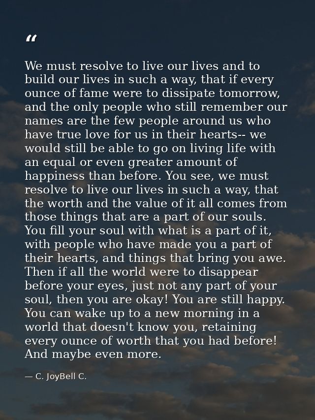 We must resolve to live our lives and to build our lives in such a way, that if every ounce of fame were to dissipate to — C. JoyBell C.