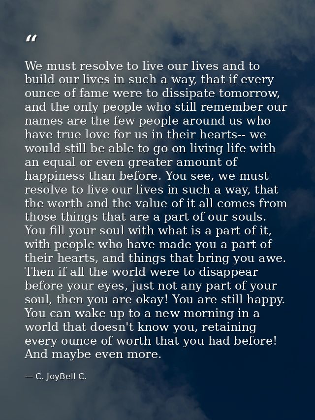 We must resolve to live our lives and to build our lives in such a way, that if every ounce of fame were to dissipate to — C. JoyBell C.