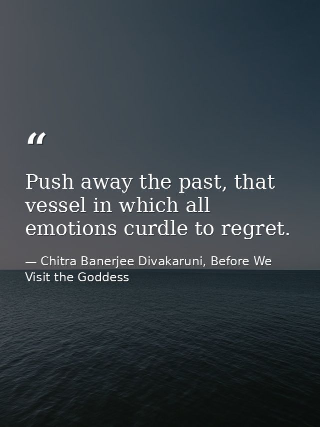Push away the past, that vessel in which all emotions curdle to regret. — Chitra Banerjee Divakaruni, Before We Visit the Goddess