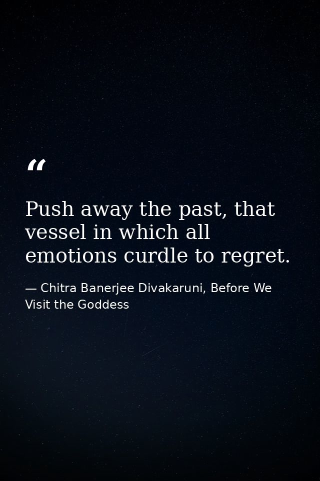 Push away the past, that vessel in which all emotions curdle to regret. — Chitra Banerjee Divakaruni, Before We Visit the Goddess