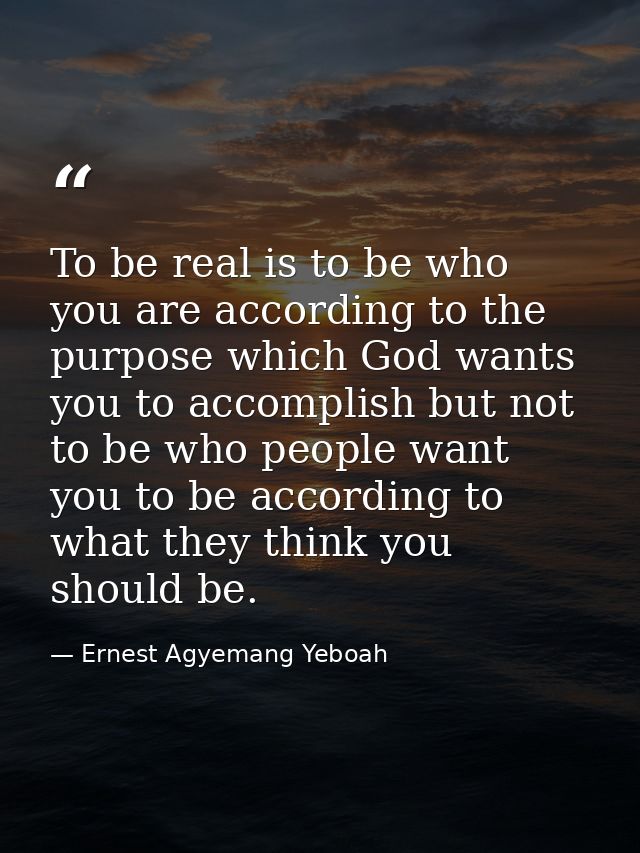 To be real is to be who you are according to the purpose which God wants you to accomplish but not to be who people want — Ernest Agyemang Yeboah