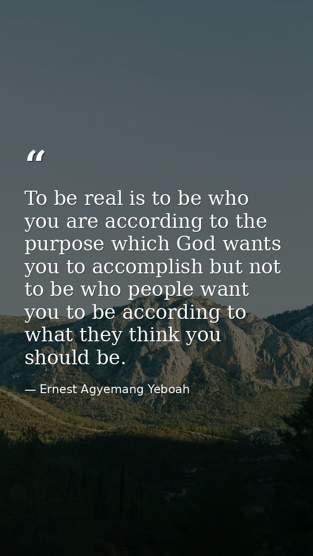 To be real is to be who you are according to the purpose which God wants you to accomplish but not to be who people want — Ernest Agyemang Yeboah