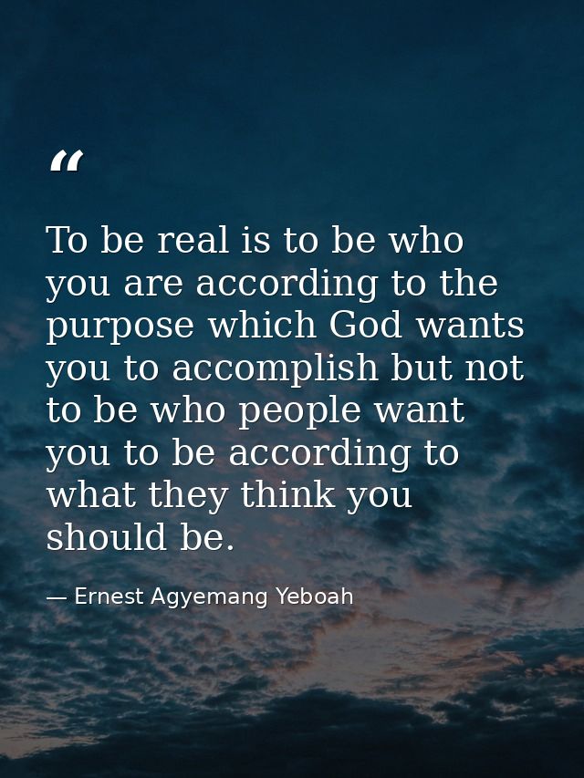 To be real is to be who you are according to the purpose which God wants you to accomplish but not to be who people want — Ernest Agyemang Yeboah