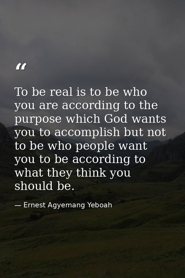 To be real is to be who you are according to the purpose which God wants you to accomplish but not to be who people want — Ernest Agyemang Yeboah