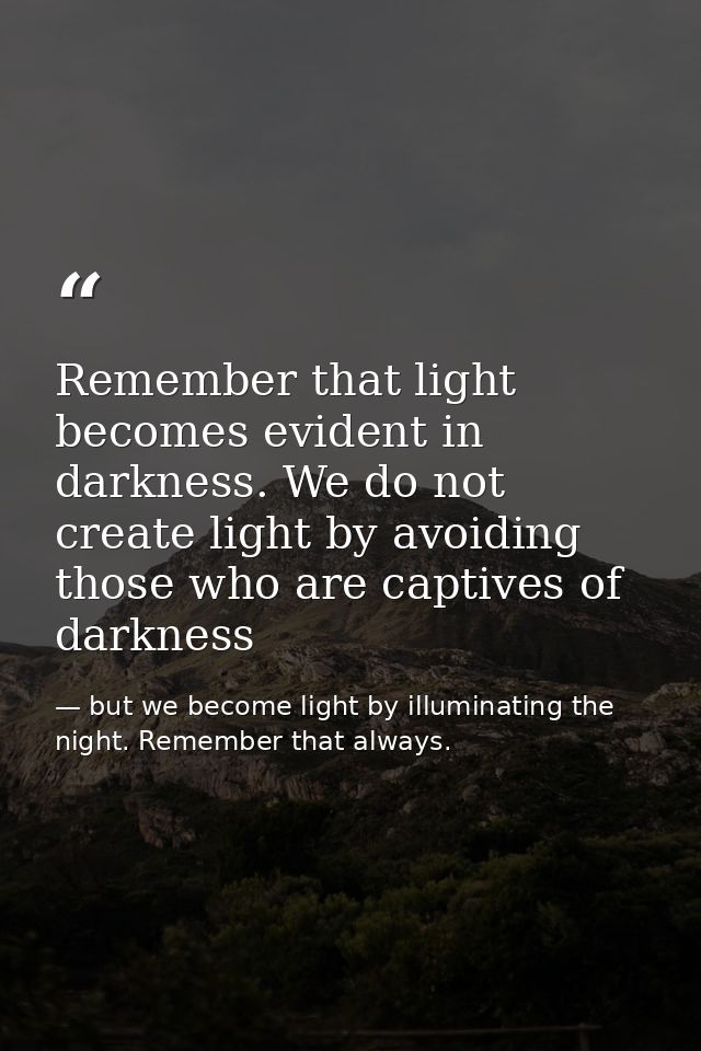 Remember that light becomes evident in darkness. We do not create light by avoiding those who are captives of darkness — but we become light by illuminating the night. Remember that always.