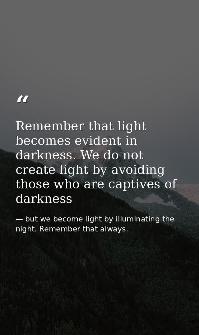 Remember that light becomes evident in darkness. We do not create light by avoiding those who are captives of darkness — but we become light by illuminating the night. Remember that always.