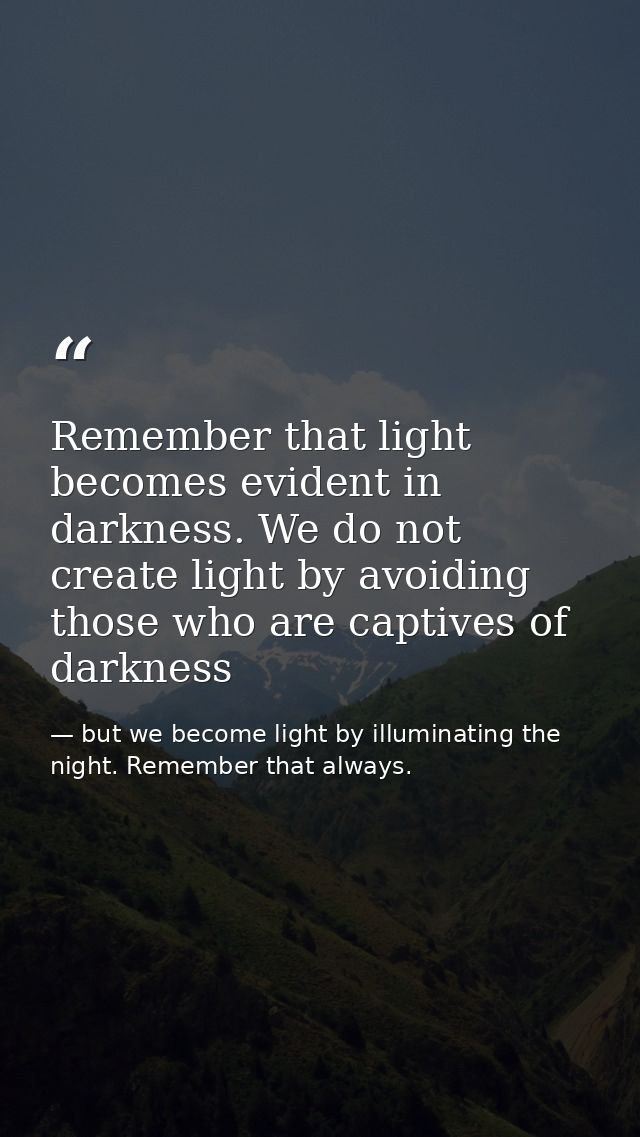 Remember that light becomes evident in darkness. We do not create light by avoiding those who are captives of darkness — but we become light by illuminating the night. Remember that always.