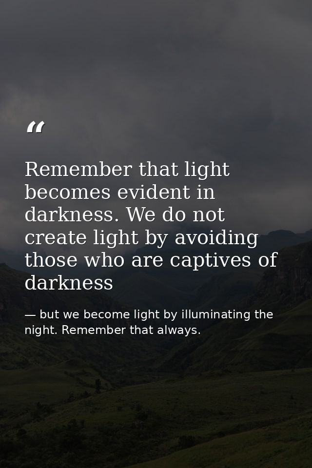 Remember that light becomes evident in darkness. We do not create light by avoiding those who are captives of darkness — but we become light by illuminating the night. Remember that always.