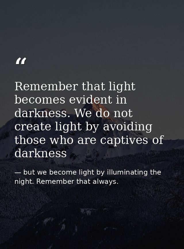 Remember that light becomes evident in darkness. We do not create light by avoiding those who are captives of darkness — but we become light by illuminating the night. Remember that always.