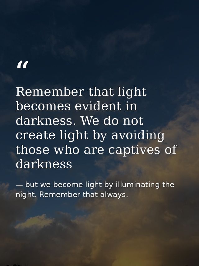 Remember that light becomes evident in darkness. We do not create light by avoiding those who are captives of darkness — but we become light by illuminating the night. Remember that always.