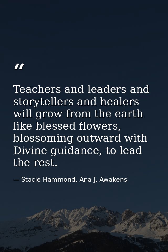 Teachers and leaders and storytellers and healers will grow from the earth like blessed flowers, blossoming outward with — Stacie Hammond, Ana J. Awakens