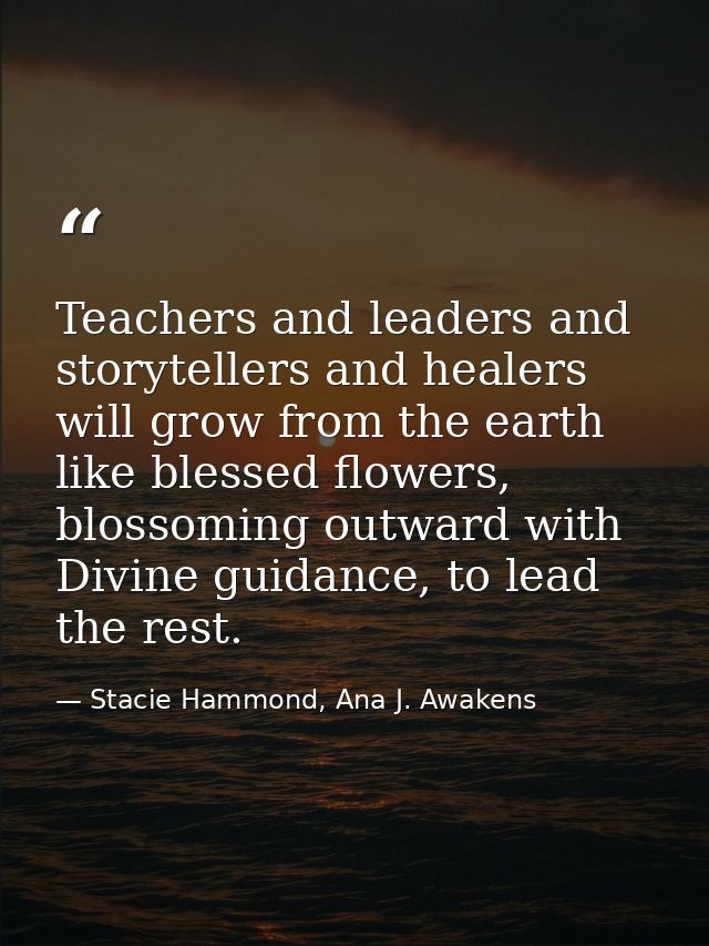 Teachers and leaders and storytellers and healers will grow from the earth like blessed flowers, blossoming outward with — Stacie Hammond, Ana J. Awakens